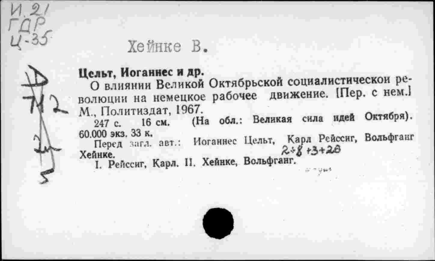 ﻿Хейнке В
Целы, Иоганнес н др.
О влиянии Великой Октябрьской социалистической революции на немецкое рабочее движение. [Пер. с нем.1
М.. Политиздат, 1967.
247 с. 16 см. (На
обл.: Великая сила идей Октября).
60.000 экз. 33 к.
Перед загл. авт.: Хейнке.
I. Рейссиг, Карл.
Иоганнес Цельт, Карл Рейссиг, Вольфганг II. Хейнке, Вольфганг.